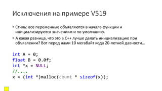 Исключения на примере V519
• Стиль: все переменные объявляются в начале функции и
инициализируются значениям и по умолчанию.
• А какая разница, что это в C++ лучше делать инициализацию при
объявлении? Вот перед нами 10 мегабайт кода 20-летней давности...
int A = 0;
float B = 0.0f;
int *x = NULL;
//....
x = (int *)malloc(count * sizeof(x));
 