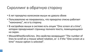 Скроллинг в обратную сторону
• 6 лет прокрутка колесиком мыши не давала сбоев
• Пользователю не понравилось, что прокрутка списка работает
"наизнанку", не в ту сторону.
• В настройках мыши в системе есть опция "One screen at a time",
которая прокручивает страницу полного текста, помещающуюся
на экран.
• MouseWheelScrollLines. Это свойство возвращает "The number of
lines to scroll on a mouse wheel rotation, or -1 if the "One screen at a
time" mouse option is selected".
 