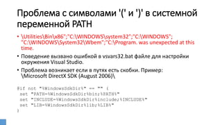 Проблема с символами '(' и ')' в системной
переменной PATH
• UtilitiesBinx86";"C:WINDOWSsystem32";"C:WINDOWS";
"C:WINDOWSSystem32Wbem";"C:Program. was unexpected at this
time.
• Поведение вызвано ошибкой в vsvars32.bat файле для настройки
окружения Visual Studio.
• Проблема возникает если в путях есть скобки. Пример:
Microsoft DirectX SDK (August 2006)
@if not "%WindowsSdkDir%" == "" (
set "PATH=%WindowsSdkDir%bin;%PATH%"
set "INCLUDE=%WindowsSdkDir%include;%INCLUDE%"
set "LIB=%WindowsSdkDir%lib;%LIB%"
)
 