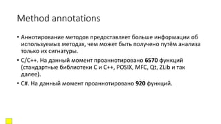 Method annotations
• Аннотирование методов предоставляет больше информации об
используемых методах, чем может быть получено путём анализа
только их сигнатуры.
• C/C++. На данный момент проаннотировано 6570 функций
(стандартные библиотеки C и C++, POSIX, MFC, Qt, ZLib и так
далее).
• C#. На данный момент проаннотировано 920 функций.
 