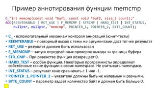 Пример аннотирования функции memcmp
C_"int memcmp(const void *buf1, const void *buf2, size_t count);"
ADD(REENTERABLE | RET_USE | F_MEMCMP | STRCMP | HARD_TEST | INT_STATUS,
nullptr, nullptr, "memcmp", POINTER_1, POINTER_2, BYTE_COUNT);
• C_ - вспомогательный механизм контроля аннотаций (юнит-тесты)
• REENTERABLE – повторный вызов с теми же аргументами даст тот-же результат
• RET_USE – результат должен быть использован
• F_MEMCMP – запуск определённых проверок выхода за границы буфера
• STR_CMP – При равенстве функция возвращает 0.
• HARD_TEST – особая функция. Некоторые программисты определяют
собственные такие функции в своих namespace. Не учитывать namespace.
• INT_STATUS – результат явно сравнивать с 1 или -1.
• POINTER_1, POINTER_2 – указатели должны быть не нулевыми и разными.
• BYTE_COUNT – параметр задает количество байт и должен быть больше 0.
 