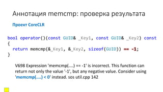 Аннотация memcmp: проверка результата
bool operator()(const GUID& _Key1, const GUID& _Key2) const
{
return memcmp(&_Key1, &_Key2, sizeof(GUID)) == -1;
}
Проект CoreCLR
V698 Expression 'memcmp(....) == -1' is incorrect. This function can
return not only the value '-1', but any negative value. Consider using
'memcmp(....) < 0' instead. sos util.cpp 142
 