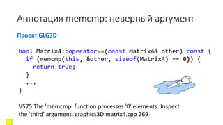 Аннотация memcmp: неверный аргумент
Проект GLG3D
V575 The 'memcmp' function processes '0' elements. Inspect
the 'third' argument. graphics3D matrix4.cpp 269
bool Matrix4::operator==(const Matrix4& other) const {
if (memcmp(this, &other, sizeof(Matrix4) == 0)) {
return true;
}
...
}
 