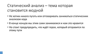 Статический анализ – тема которая
становится модной
• Не хотим никого пугать или отговаривать заниматься статическим
анализом кода
• В конце концов мы этим сами занимаемся и нам это нравится
• Но стоит предупредить, что ждёт героя, который отправится по
этому пути
 