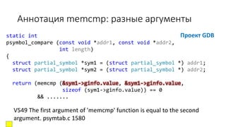 static int
psymbol_compare (const void *addr1, const void *addr2,
int length)
{
struct partial_symbol *sym1 = (struct partial_symbol *) addr1;
struct partial_symbol *sym2 = (struct partial_symbol *) addr2;
return (memcmp (&sym1->ginfo.value, &sym1->ginfo.value,
sizeof (sym1->ginfo.value)) == 0
&& .......
Аннотация memcmp: разные аргументы
Проект GDB
V549 The first argument of 'memcmp' function is equal to the second
argument. psymtab.c 1580
 