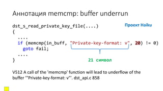 dst_s_read_private_key_file(....)
{
....
if (memcmp(in_buff, "Private-key-format: v", 20) != 0)
goto fail;
....
} 21 символ
Аннотация memcmp: buffer underrun
Проект Haiku
V512 A call of the 'memcmp' function will lead to underflow of the
buffer '"Private-key-format: v"'. dst_api.c 858
 