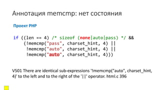 Аннотация memcmp: нет состояния
Проект PHP
V501 There are identical sub-expressions '!memcmp("auto", charset_hint,
4)' to the left and to the right of the '||' operator. html.c 396
if ((len == 4) /* sizeof (none|auto|pass) */ &&
(!memcmp("pass", charset_hint, 4) ||
!memcmp("auto", charset_hint, 4) ||
!memcmp("auto", charset_hint, 4)))
 