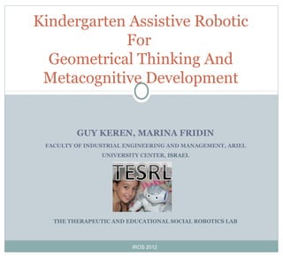 GUY KEREN, MARINA FRIDIN
FACULTY OF INDUSTRIAL ENGINEERING AND MANAGEMENT, ARIEL
UNIVERSITY CENTER, ISRAEL
THE THERAPEUTIC AND EDUCATIONAL SOCIAL ROBOTICS LAB
Kindergarten Assistive Robotic
For
Geometrical Thinking And
Metacognitive Development
IROS 2012
 