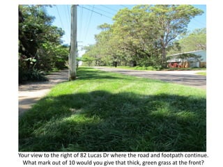 Your view to the right of 82 Lucas Dr where the road and footpath continue.
  What mark out of 10 would you give that thick, green grass at the front?
 