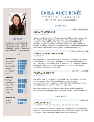 ABOUT ME
Passionate, driven marketing
maven with nearly 5 years of
experience in SEO & content
marketing. I’d love to take your
web presence to the next level!
SKILLS
PROFESSIONAL
Copywriting
SEO/SEM
Social Media
Blogging
G. Analytics
Email
PERSONAL
Strategy
Organization
Leadership
Creativity
Teamwork
Social
LANGUAGES
English
Spanish
KARLA ALICE RENÉE
C O N T E N T M A N A G E R
(801) 448-1890 | alicewilde88@gmail.com
EXPERIENCE
(Mar. 2014 – present)
SEO & PR MANAGER
BASK TECHNOLOGY
Worked with San Francisco PR agency to drive 200+ media placements.
Directed local SEO agency & web design firm to achieve company
objectives. Moved 8 keywords from avg. placement of 87 to 13.
Oversaw 2 website redesigns, optimized 100+ pages, and wrote blog
content 3x weekly. Served as content manager for all marketing projects
and deliverables (emails, landing pages, review responses, etc.).
(Oct. 2012 – Mar. 2014)
ONSITE CONTENT MANAGER
BOOSTABILITY
Led team of 8-10 copywriters to produce over 100,000 words per month.
Created editorial standards, client briefs, house style and formatting. I
was promoted to this position after working as an SEO specialist, where I
performed many tasks (content review, social bookmarking, directory
submissions, link building and more).
(Jan. 2011 – Sep. 2012)
CUSTOMER SERVICE
NORDSTROM
Exemplified one of the nation’s most well-known brands as a customer
service representative. Processed sales and returns, made
announcements, answered phone calls, opened credit accounts, and
helped to keep departments clean and organized.
Prior work experiences include retail service at Gardner Village and
restaurant service at Applebee’s, Tepanyaki, Carino’s Italian and Arby’s.
EDUCATION
(Aug. 2012)
MARKETING B.A.
UNIVERSITY OF UTAH, DAVID ECCLES SCHOOL OF BUSINESS
Received Honors at Entrance scholarship. Worked in the Marriott Library,
served in ASUU (student government), and copyedited for the Daily Utah
Chronicle. Graduated with a 3.4 GPA and a Spanish minor.
 