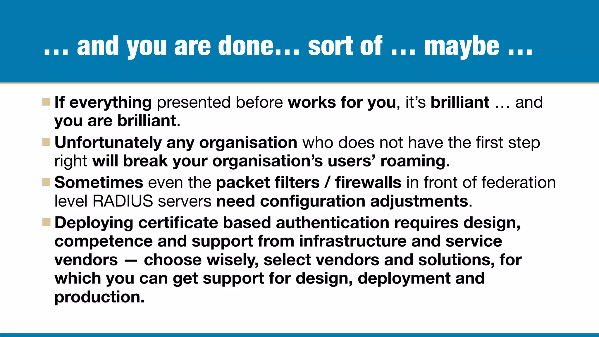 … and you are done… sort of … maybe …
If everything presented before works for you, it’s brilliant … and
you are brilliant.

Unfortunately any organisation who does not have the ﬁrst step
right will break your organisation’s users’ roaming.

Sometimes even the packet ﬁlters / ﬁrewalls in front of federation
level RADIUS servers need conﬁguration adjustments.

Deploying certiﬁcate based authentication requires design,
competence and support from infrastructure and service
vendors — choose wisely, select vendors and solutions, for
which you can get support for design, deployment and
production.
 