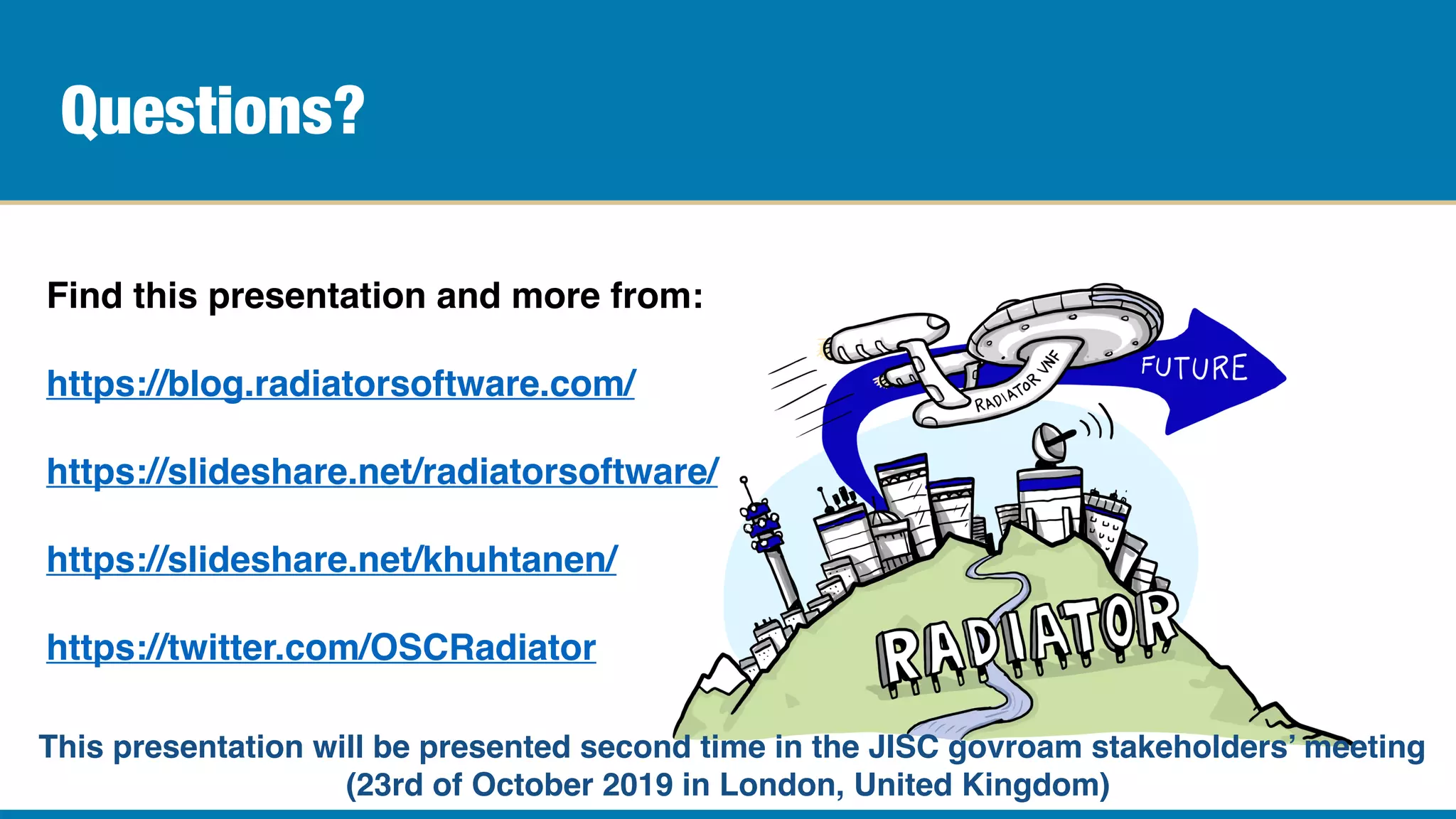Questions?
Find this presentation and more from:
https://blog.radiatorsoftware.com/
https://slideshare.net/radiatorsoftware/
https://slideshare.net/khuhtanen/
https://twitter.com/OSCRadiator
This presentation will be presented second time in the JISC govroam stakeholders’ meeting
(23rd of October 2019 in London, United Kingdom)
 