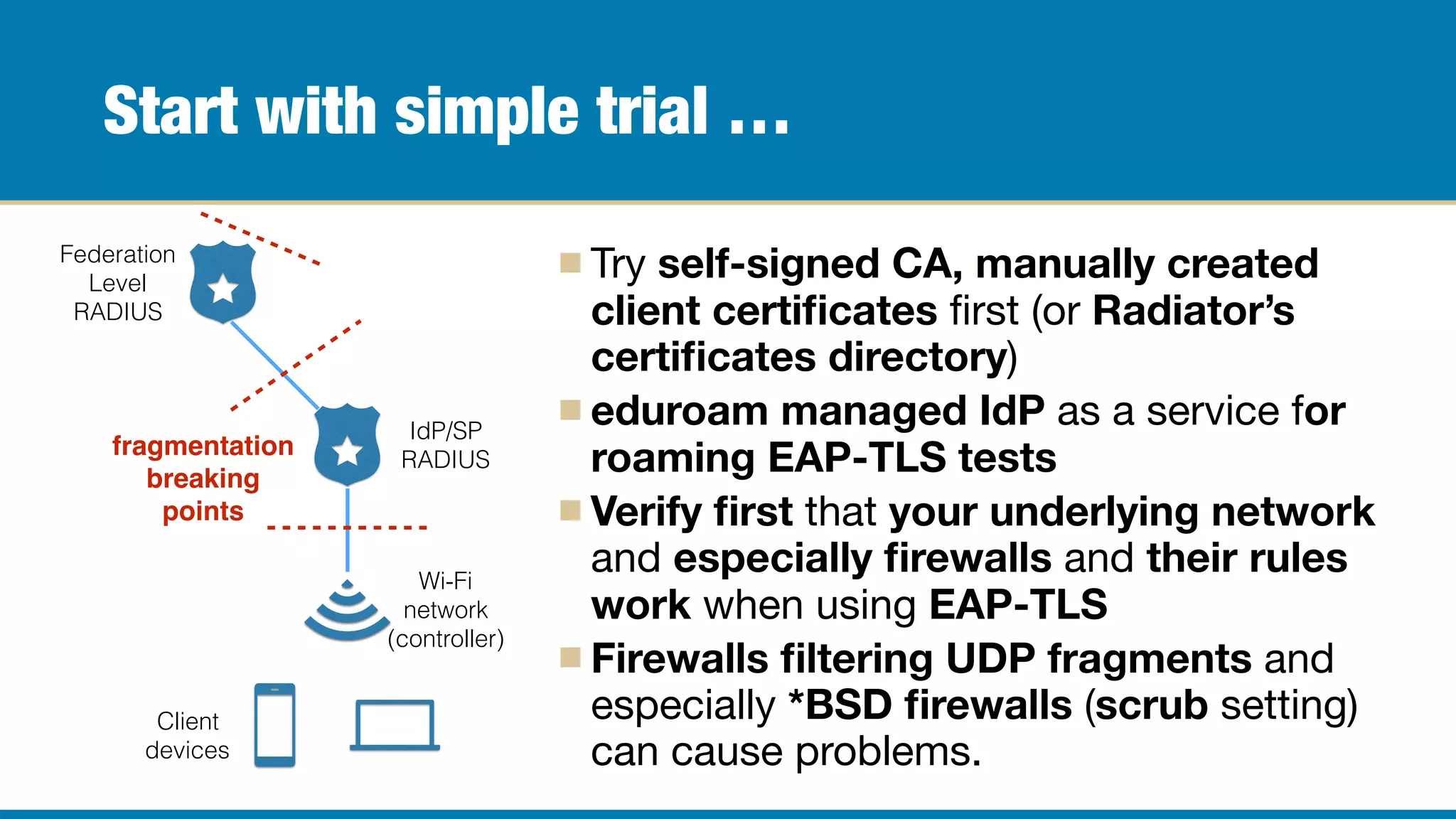 Start with simple trial …
Try self-signed CA, manually created
client certiﬁcates ﬁrst (or Radiator’s
certiﬁcates directory)

eduroam managed IdP as a service for
roaming EAP-TLS tests

Verify ﬁrst that your underlying network
and especially ﬁrewalls and their rules
work when using EAP-TLS

Firewalls ﬁltering UDP fragments and
especially *BSD ﬁrewalls (scrub setting)
can cause problems.
Federation
Level
RADIUS
IdP/SP
RADIUS
Wi-Fi
network
(controller)
Client
devices
fragmentation
breaking
points
 