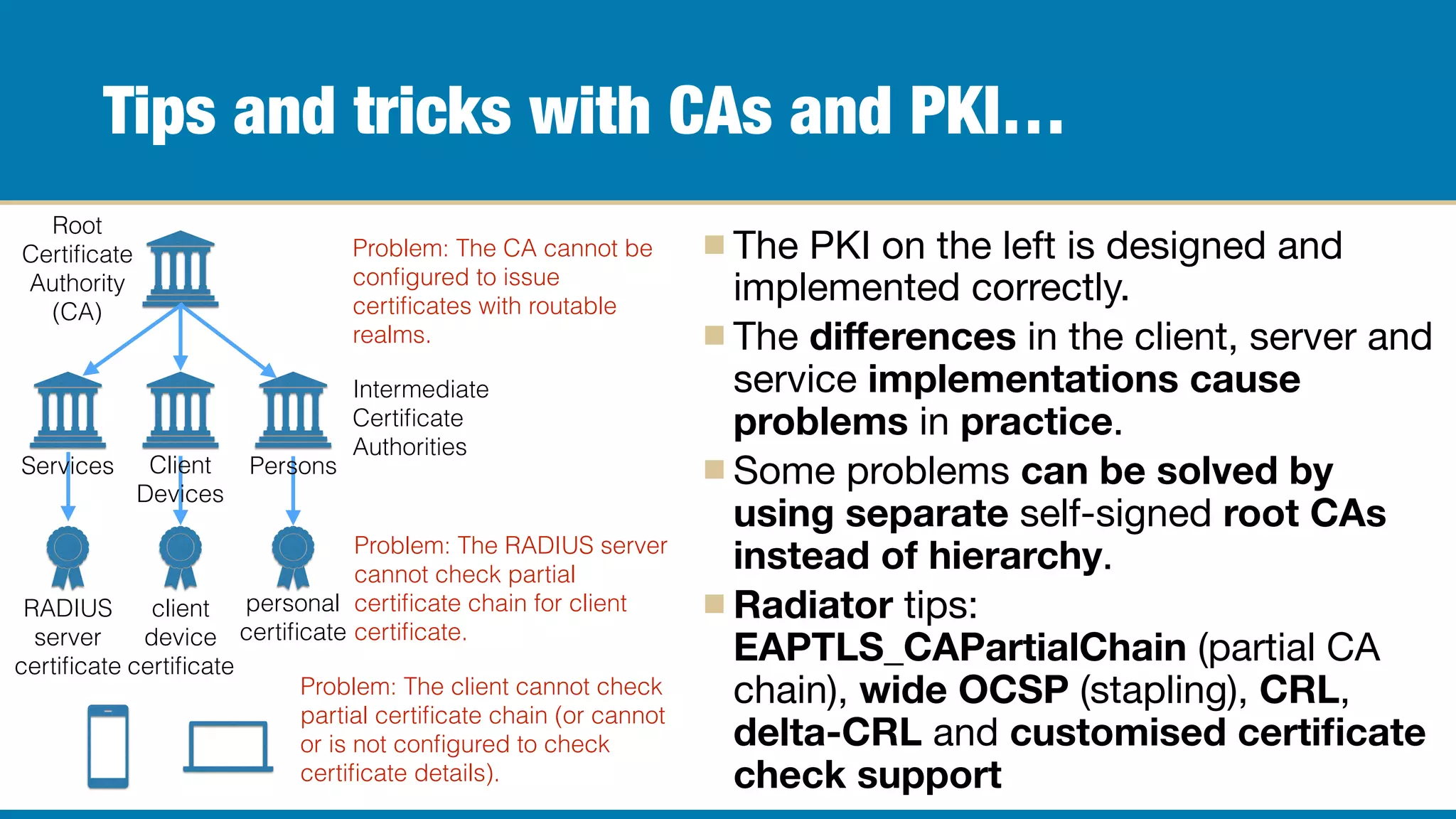 Tips and tricks with CAs and PKI…
The PKI on the left is designed and
implemented correctly.

The diﬀerences in the client, server and
service implementations cause
problems in practice.

Some problems can be solved by
using separate self-signed root CAs
instead of hierarchy.

Radiator tips:
EAPTLS_CAPartialChain (partial CA
chain), wide OCSP (stapling), CRL,
delta-CRL and customised certiﬁcate
check support
Root
Certiﬁcate
Authority
(CA)
Intermediate
Certiﬁcate
Authorities
RADIUS
server
certiﬁcate
client
device
certiﬁcate
personal
certiﬁcate
PersonsClient
Devices
Services
Problem: The client cannot check
partial certiﬁcate chain (or cannot
or is not conﬁgured to check
certiﬁcate details).
Problem: The RADIUS server
cannot check partial
certiﬁcate chain for client
certiﬁcate.
Problem: The CA cannot be
conﬁgured to issue
certiﬁcates with routable
realms.
 