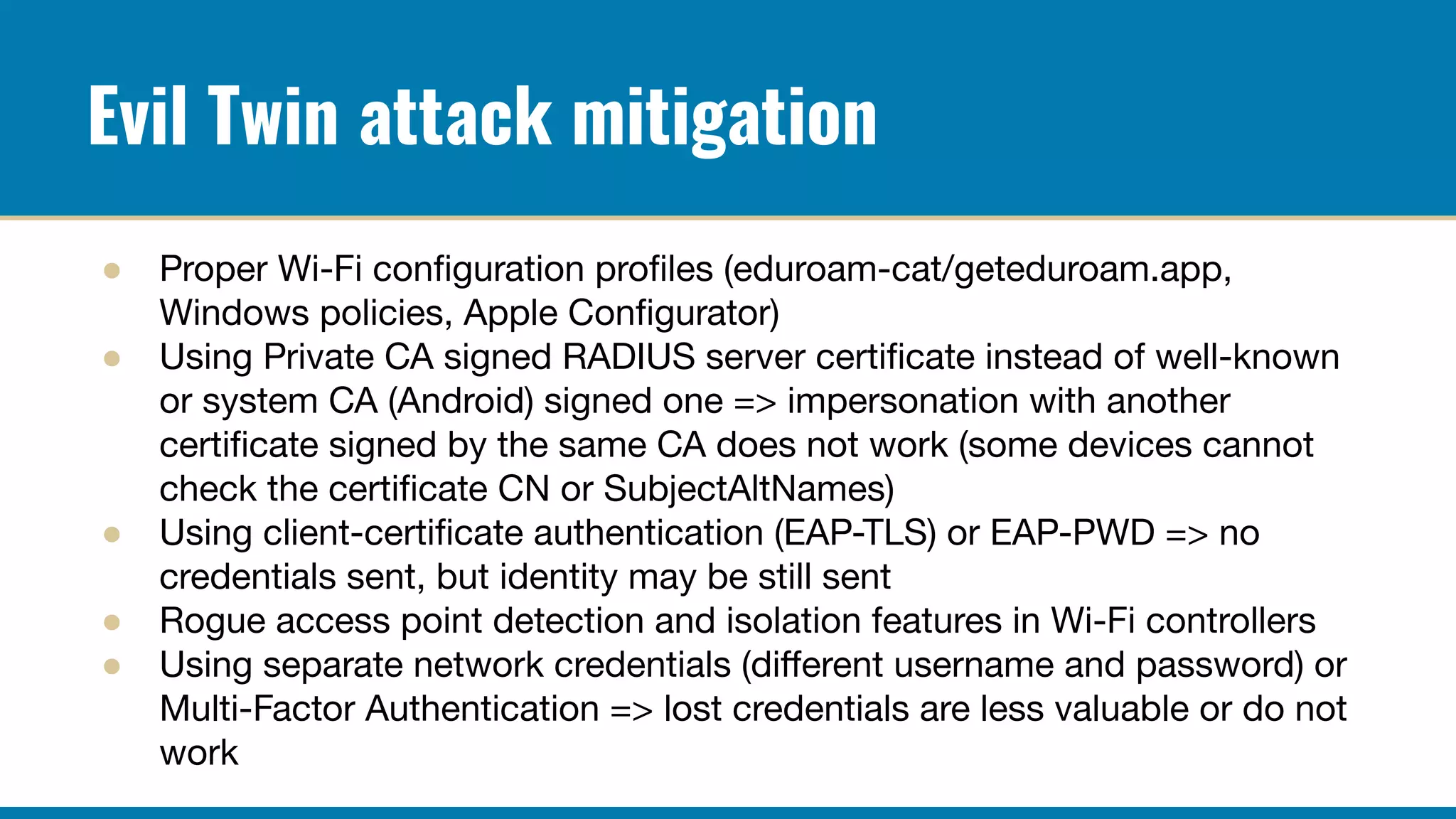 Evil Twin attack mitigation
● Proper Wi-Fi conﬁguration proﬁles (eduroam-cat/geteduroam.app,
Windows policies, Apple Conﬁgurator)
● Using Private CA signed RADIUS server certiﬁcate instead of well-known
or system CA (Android) signed one => impersonation with another
certiﬁcate signed by the same CA does not work (some devices cannot
check the certiﬁcate CN or SubjectAltNames)
● Using client-certiﬁcate authentication (EAP-TLS) or EAP-PWD => no
credentials sent, but identity may be still sent
● Rogue access point detection and isolation features in Wi-Fi controllers
● Using separate network credentials (diﬀerent username and password) or
Multi-Factor Authentication => lost credentials are less valuable or do not
work
 