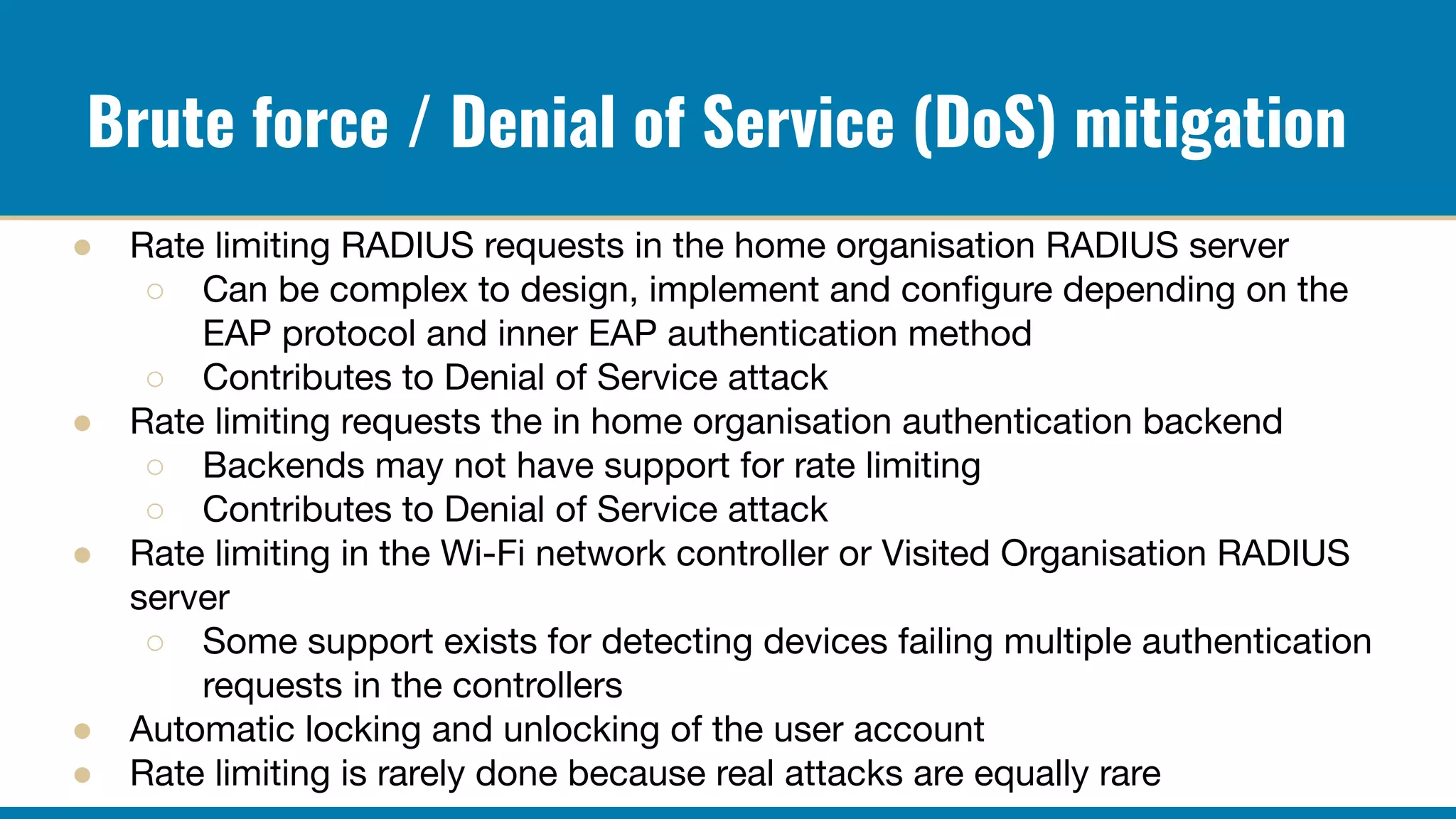 Brute force / Denial of Service (DoS) mitigation
● Rate limiting RADIUS requests in the home organisation RADIUS server
○ Can be complex to design, implement and conﬁgure depending on the
EAP protocol and inner EAP authentication method
○ Contributes to Denial of Service attack
● Rate limiting requests the in home organisation authentication backend
○ Backends may not have support for rate limiting
○ Contributes to Denial of Service attack
● Rate limiting in the Wi-Fi network controller or Visited Organisation RADIUS
server
○ Some support exists for detecting devices failing multiple authentication
requests in the controllers
● Automatic locking and unlocking of the user account
● Rate limiting is rarely done because real attacks are equally rare
 