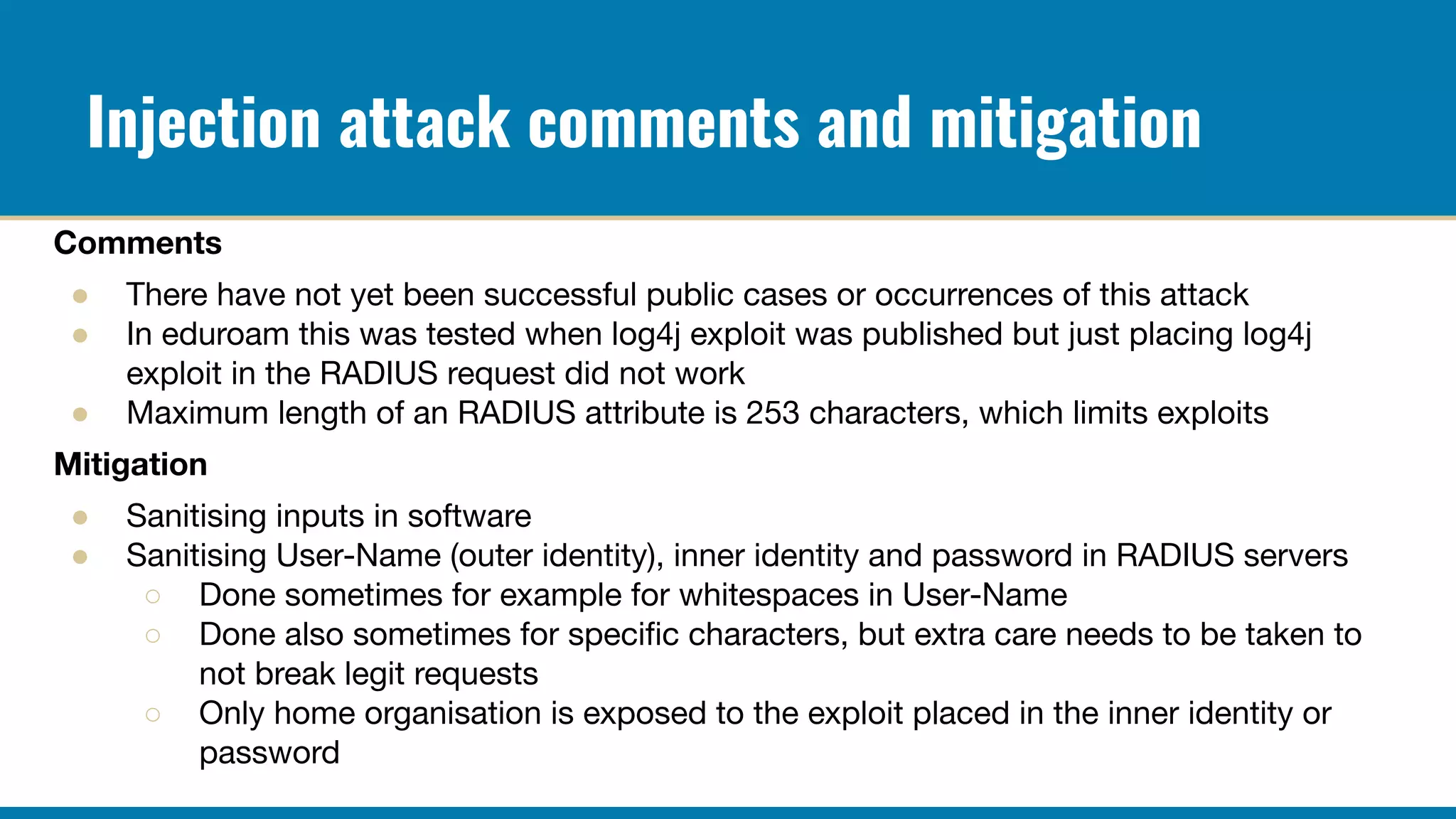 Injection attack comments and mitigation
Comments
● There have not yet been successful public cases or occurrences of this attack
● In eduroam this was tested when log4j exploit was published but just placing log4j
exploit in the RADIUS request did not work
● Maximum length of an RADIUS attribute is 253 characters, which limits exploits
Mitigation
● Sanitising inputs in software
● Sanitising User-Name (outer identity), inner identity and password in RADIUS servers
○ Done sometimes for example for whitespaces in User-Name
○ Done also sometimes for speciﬁc characters, but extra care needs to be taken to
not break legit requests
○ Only home organisation is exposed to the exploit placed in the inner identity or
password
 