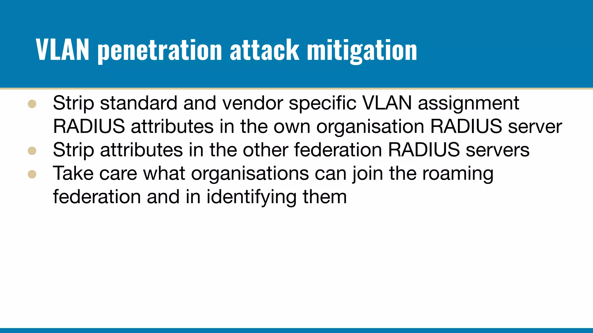 VLAN penetration attack mitigation
● Strip standard and vendor speciﬁc VLAN assignment
RADIUS attributes in the own organisation RADIUS server
● Strip attributes in the other federation RADIUS servers
● Take care what organisations can join the roaming
federation and in identifying them
 