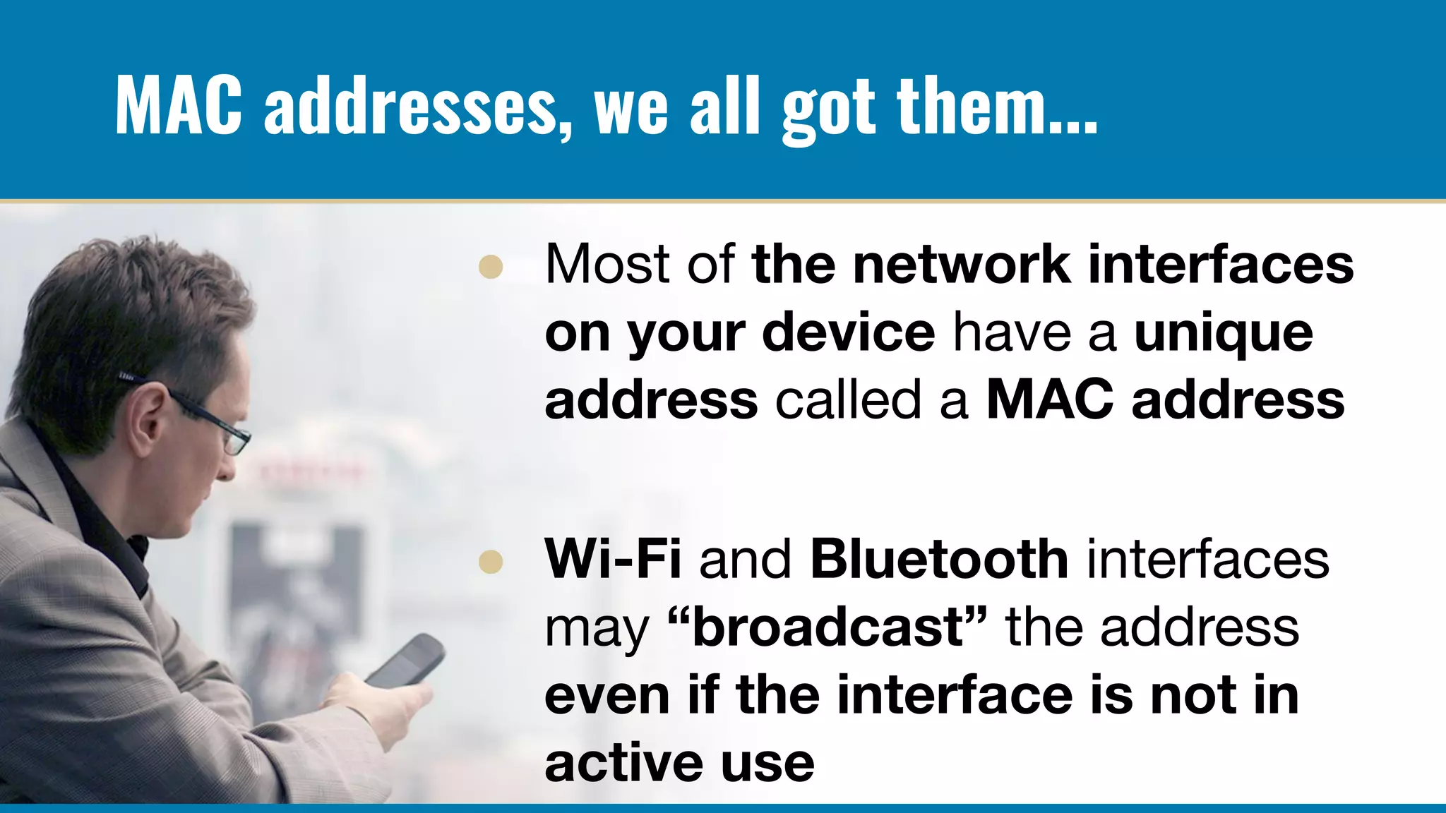 MAC addresses, we all got them...
● Most of the network interfaces
on your device have a unique
address called a MAC address
● Wi-Fi and Bluetooth interfaces
may “broadcast” the address
even if the interface is not in
active use
 