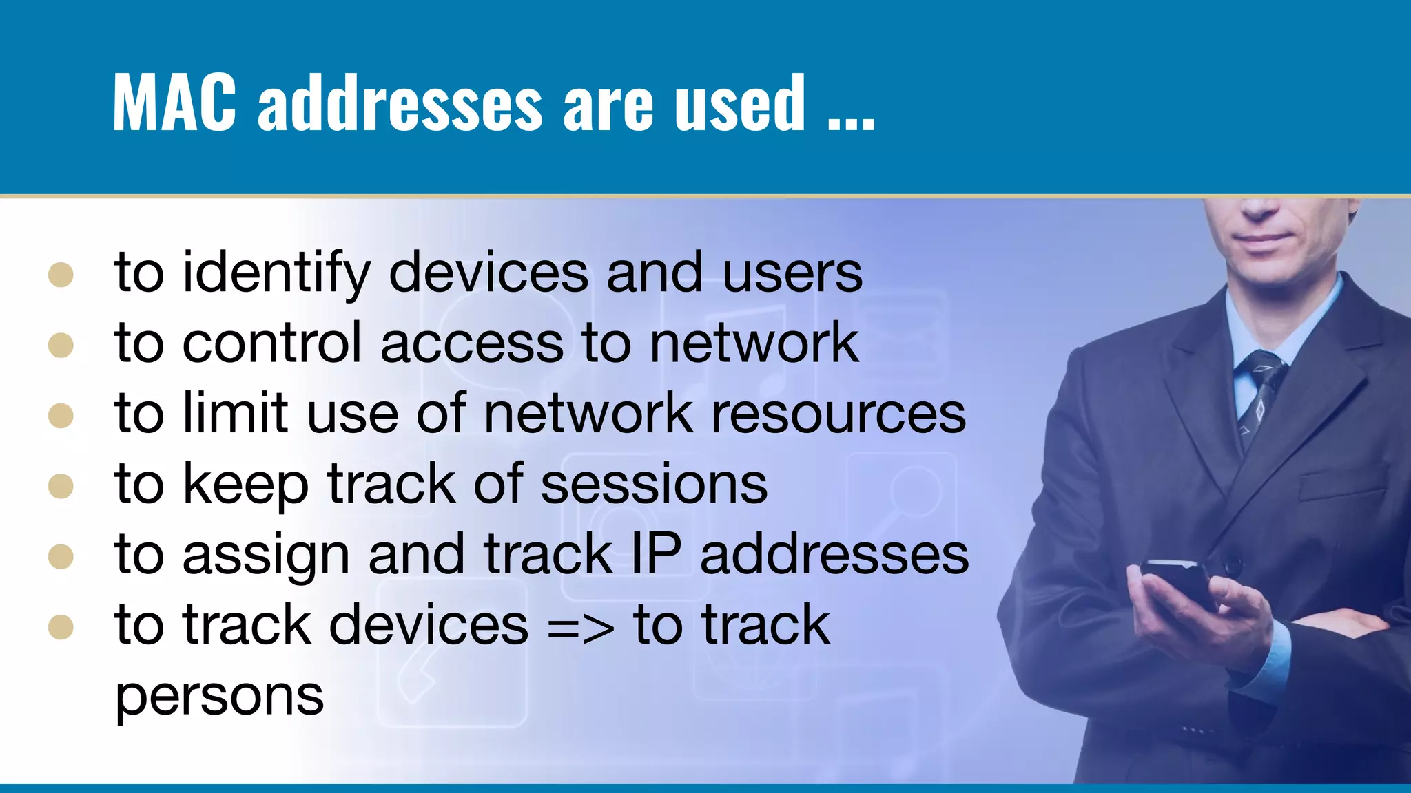 MAC addresses are used ...
● to identify devices and users
● to control access to network
● to limit use of network resources
● to keep track of sessions
● to assign and track IP addresses
● to track devices => to track
persons
 