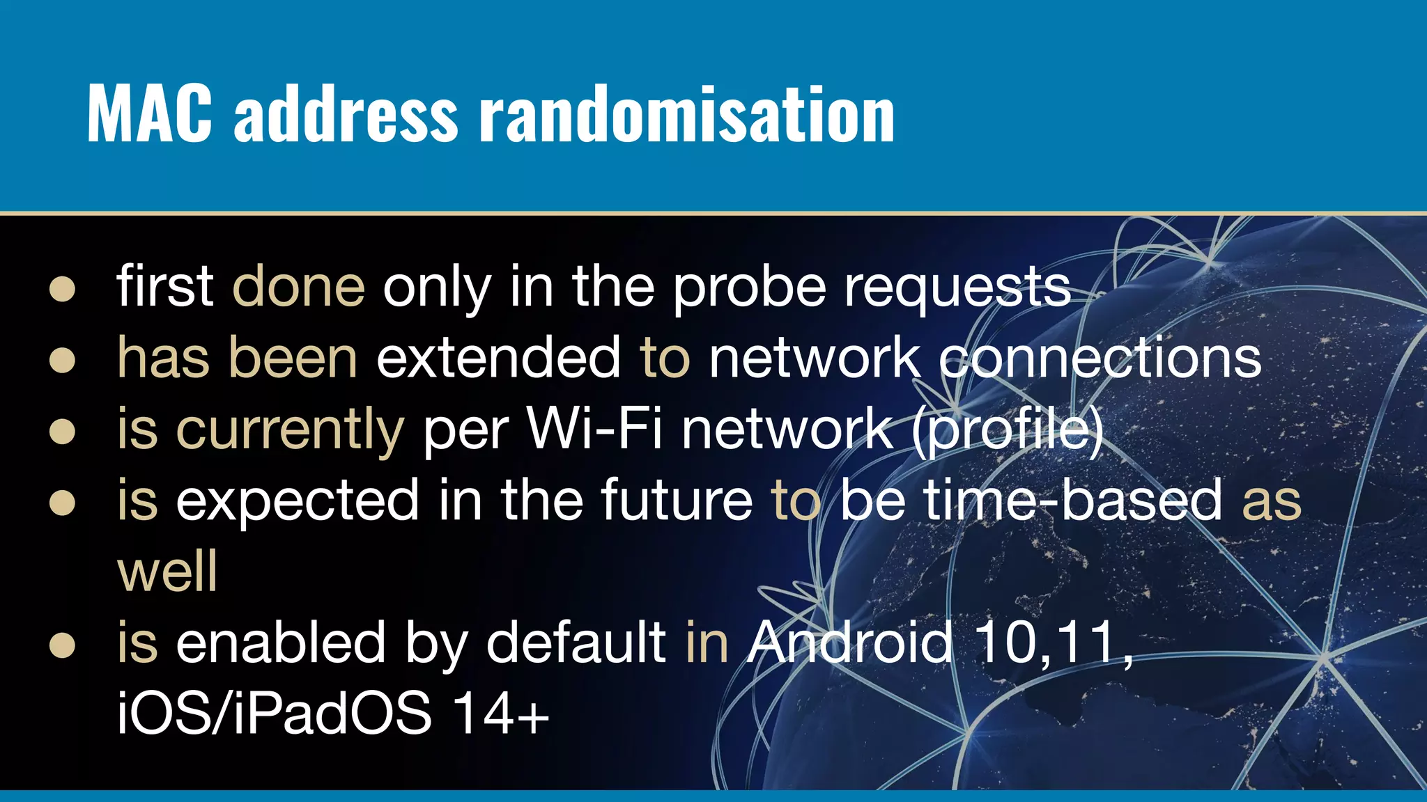 MAC address randomisation
● ﬁrst done only in the probe requests
● has been extended to network connections
● is currently per Wi-Fi network (proﬁle)
● is expected in the future to be time-based as
well
● is enabled by default in Android 10,11,
iOS/iPadOS 14+
 
