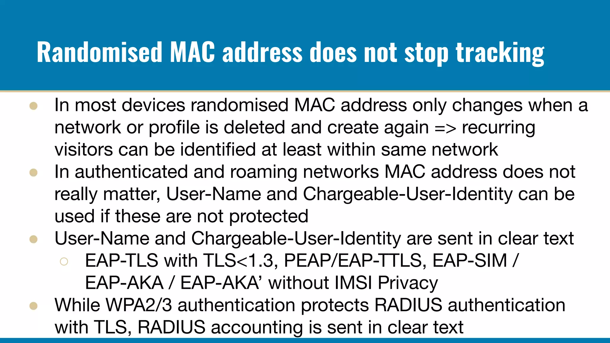 Randomised MAC address does not stop tracking
● In most devices randomised MAC address only changes when a
network or proﬁle is deleted and create again => recurring
visitors can be identiﬁed at least within same network
● In authenticated and roaming networks MAC address does not
really matter, User-Name and Chargeable-User-Identity can be
used if these are not protected
● User-Name and Chargeable-User-Identity are sent in clear text
○ EAP-TLS with TLS<1.3, PEAP/EAP-TTLS, EAP-SIM /
EAP-AKA / EAP-AKA’ without IMSI Privacy
● While WPA2/3 authentication protects RADIUS authentication
with TLS, RADIUS accounting is sent in clear text
 
