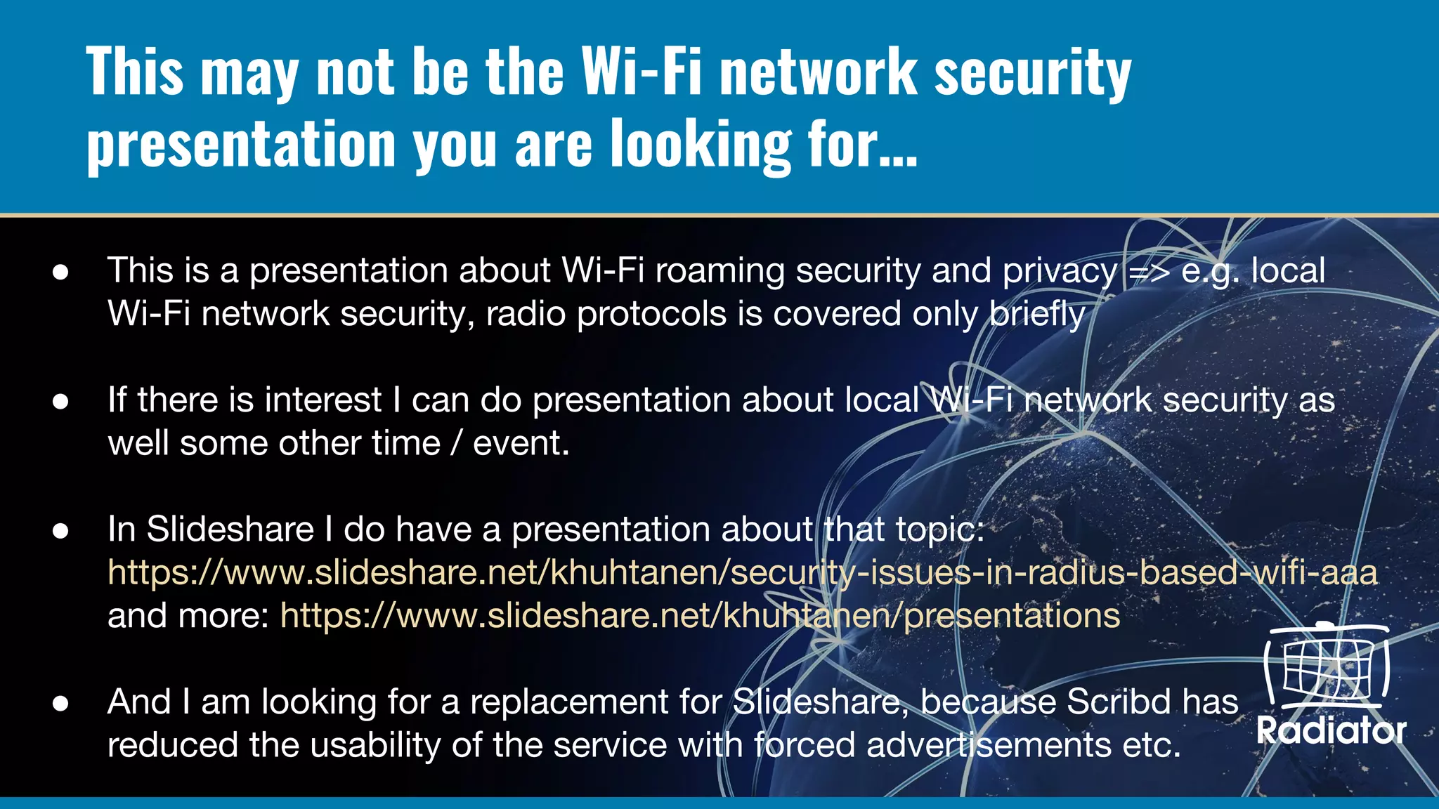 This may not be the Wi-Fi network security
presentation you are looking for…
● This is a presentation about Wi-Fi roaming security and privacy => e.g. local
Wi-Fi network security, radio protocols is covered only brieﬂy
● If there is interest I can do presentation about local Wi-Fi network security as
well some other time / event.
● In Slideshare I do have a presentation about that topic:
https://www.slideshare.net/khuhtanen/security-issues-in-radius-based-wiﬁ-aaa
and more: https://www.slideshare.net/khuhtanen/presentations
● And I am looking for a replacement for Slideshare, because Scribd has
reduced the usability of the service with forced advertisements etc.
 