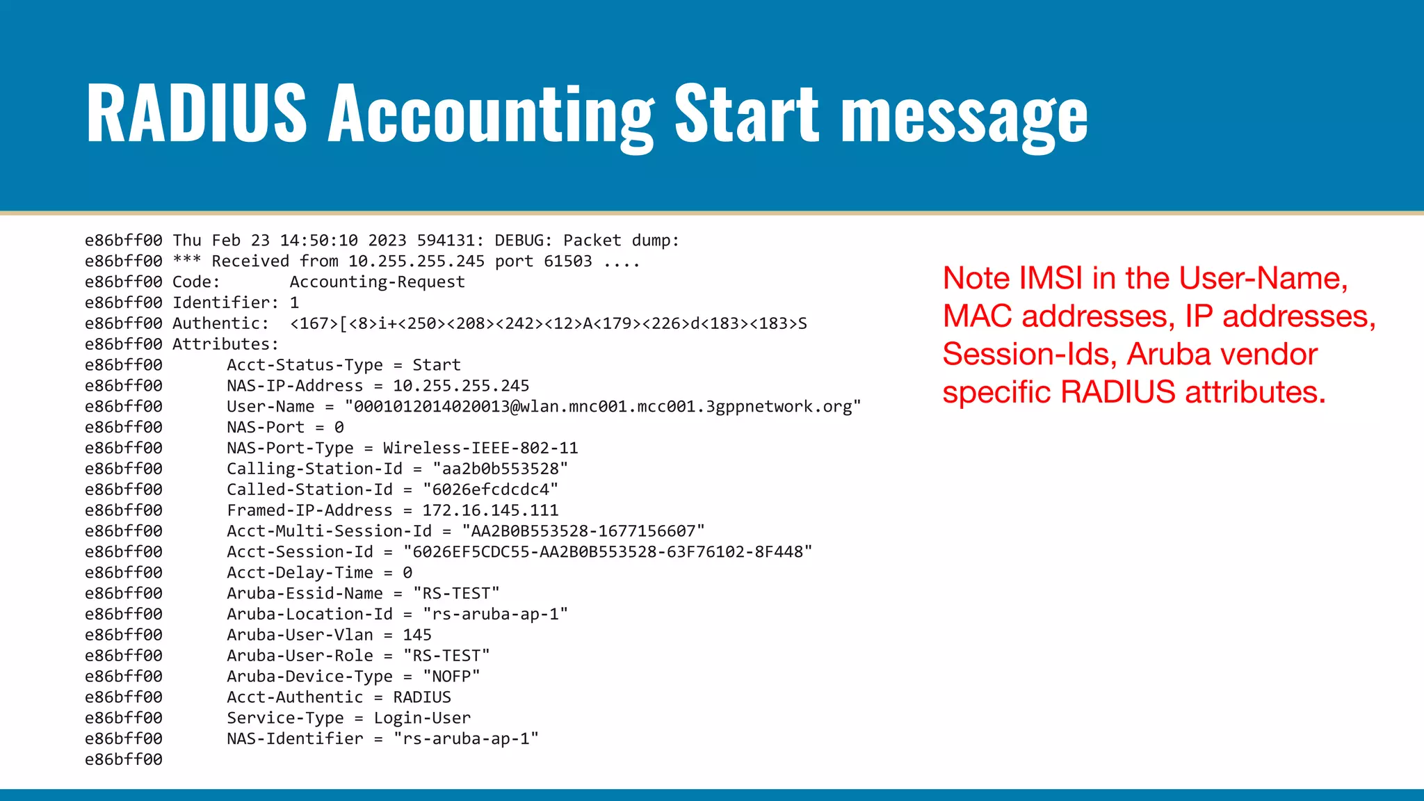 RADIUS Accounting Start message
e86bff00 Thu Feb 23 14:50:10 2023 594131: DEBUG: Packet dump:
e86bff00 *** Received from 10.255.255.245 port 61503 ....
e86bff00 Code: Accounting-Request
e86bff00 Identifier: 1
e86bff00 Authentic: <167>[<8>i+<250><208><242><12>A<179><226>d<183><183>S
e86bff00 Attributes:
e86bff00 Acct-Status-Type = Start
e86bff00 NAS-IP-Address = 10.255.255.245
e86bff00 User-Name = "0001012014020013@wlan.mnc001.mcc001.3gppnetwork.org"
e86bff00 NAS-Port = 0
e86bff00 NAS-Port-Type = Wireless-IEEE-802-11
e86bff00 Calling-Station-Id = "aa2b0b553528"
e86bff00 Called-Station-Id = "6026efcdcdc4"
e86bff00 Framed-IP-Address = 172.16.145.111
e86bff00 Acct-Multi-Session-Id = "AA2B0B553528-1677156607"
e86bff00 Acct-Session-Id = "6026EF5CDC55-AA2B0B553528-63F76102-8F448"
e86bff00 Acct-Delay-Time = 0
e86bff00 Aruba-Essid-Name = "RS-TEST"
e86bff00 Aruba-Location-Id = "rs-aruba-ap-1"
e86bff00 Aruba-User-Vlan = 145
e86bff00 Aruba-User-Role = "RS-TEST"
e86bff00 Aruba-Device-Type = "NOFP"
e86bff00 Acct-Authentic = RADIUS
e86bff00 Service-Type = Login-User
e86bff00 NAS-Identifier = "rs-aruba-ap-1"
e86bff00
Note IMSI in the User-Name,
MAC addresses, IP addresses,
Session-Ids, Aruba vendor
speciﬁc RADIUS attributes.
 