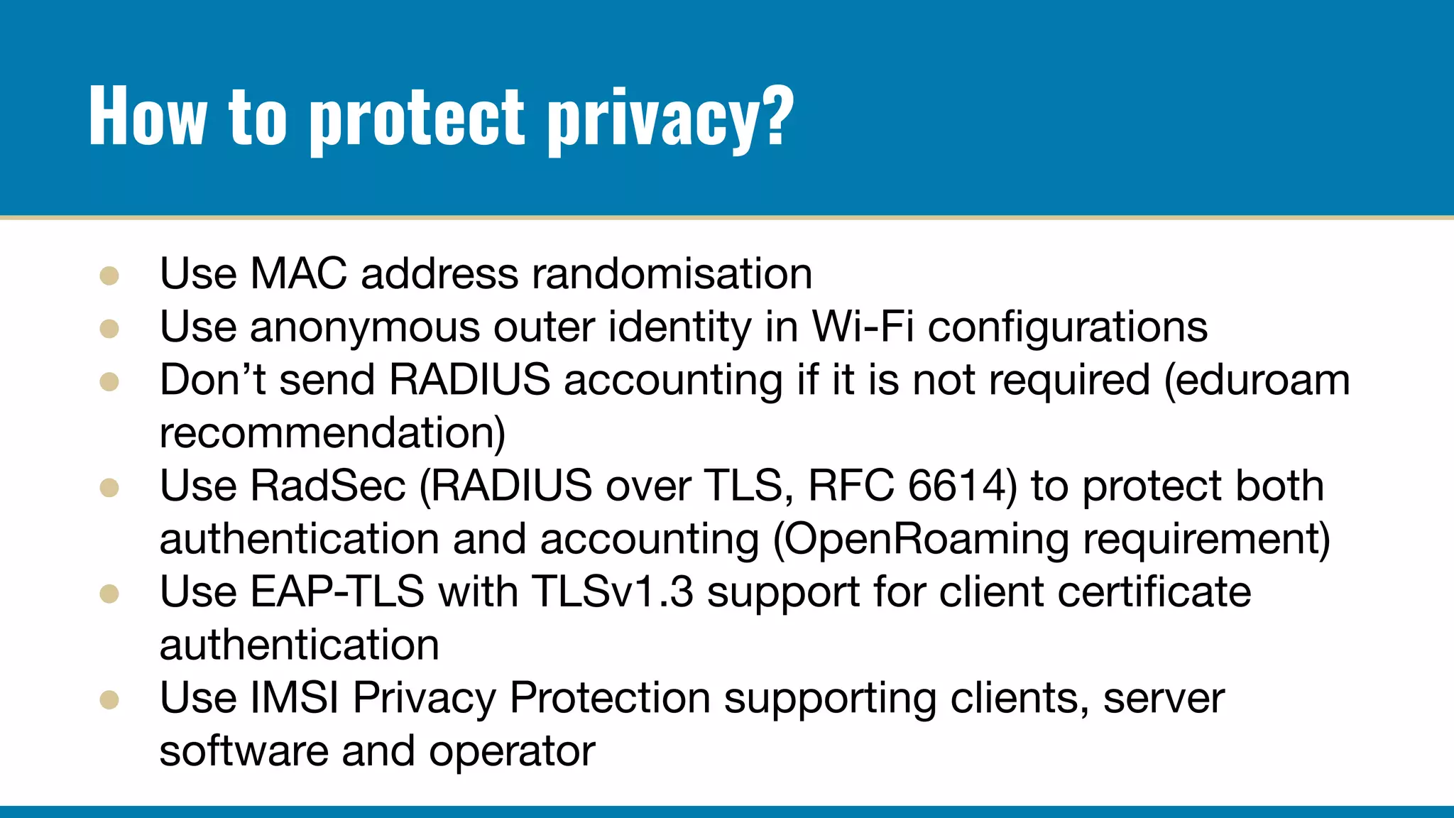 How to protect privacy?
● Use MAC address randomisation
● Use anonymous outer identity in Wi-Fi conﬁgurations
● Don’t send RADIUS accounting if it is not required (eduroam
recommendation)
● Use RadSec (RADIUS over TLS, RFC 6614) to protect both
authentication and accounting (OpenRoaming requirement)
● Use EAP-TLS with TLSv1.3 support for client certiﬁcate
authentication
● Use IMSI Privacy Protection supporting clients, server
software and operator
 