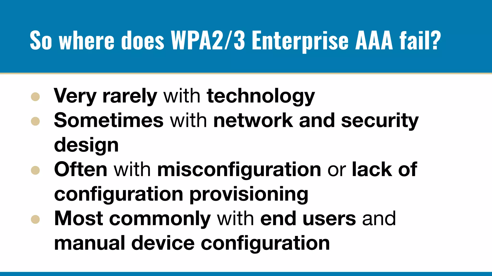 So where does WPA2/3 Enterprise AAA fail?
● Very rarely with technology
● Sometimes with network and security
design
● Often with misconﬁguration or lack of
conﬁguration provisioning
● Most commonly with end users and
manual device conﬁguration
 
