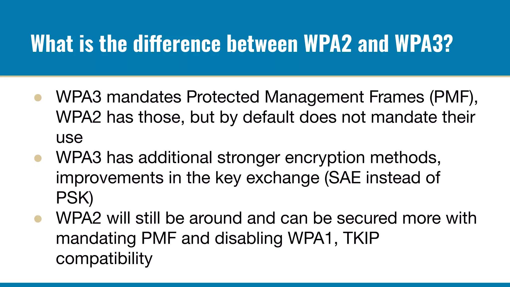 What is the difference between WPA2 and WPA3?
● WPA3 mandates Protected Management Frames (PMF),
WPA2 has those, but by default does not mandate their
use
● WPA3 has additional stronger encryption methods,
improvements in the key exchange (SAE instead of
PSK)
● WPA2 will still be around and can be secured more with
mandating PMF and disabling WPA1, TKIP
compatibility
 