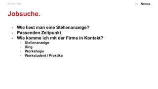 Namics.19Karriere. Start.
Bewerbung.
- Auf was achten wir?
- zielgerichtet
- Engagement in jeglicher Form / Erfahrungen
- Schriftlichen Bewerbung
- e-Mail vs Print
- Schriftform vs Alternativen
- initiativ vs reaktiv
- Bestandteile:
- Lebenslauf: lückenlos, nachweislich, konsistent
- Anschreiben: dialog Form, Anrede (SIN-Formel)
- Persönlicher Bezug (Nummer immer anrufen, Fragen
stellen und die Person im Anschreiben beziehen)
- Prägnant und “auffallen”
 