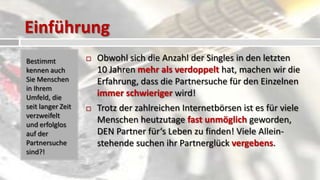 Einführung
Bestimmt              Obwohl sich die Anzahl der Singles in den letzten
kennen auch            10 Jahren mehr als verdoppelt hat, machen wir die
Sie Menschen           Erfahrung, dass die Partnersuche für den Einzelnen
in Ihrem
Umfeld, die            immer schwieriger wird!
seit langer Zeit      Trotz der zahlreichen Internetbörsen ist es für viele
verzweifelt
und erfolglos
                       Menschen heutzutage fast unmöglich geworden,
auf der                DEN Partner für‘s Leben zu finden! Viele Allein-
Partnersuche           stehende suchen ihr Partnerglück vergebens.
sind?!
 