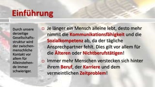 Einführung
Durch unsere        Je länger ein Mensch alleine lebt, desto mehr
derzeitige           nimmt die Kommunikationsfähigkeit und die
Gesellschafts-
struktur wird        Sozialkompetenz ab, da der tägliche
der zwischen-        Ansprechpartner fehlt. Dies gilt vor allem für
menschliche
Kontakt vor          die Älteren oder Nichtberufstätigen!
allem für
Alleinstehen-       Immer mehr Menschen verstecken sich hinter
de Immer             ihrem Beruf, der Karriere und dem
schwieriger.
                     vermeintlichen Zeitproblem!
 