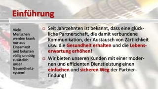 Einführung
Viele               Seit Jahrzehnten ist bekannt, dass eine glück-
Menschen             liche Partnerschaft, die damit verbundene
werden krank         Kommunikation, der Austausch von Zärtlichkeit
nur aus
Einsamkeit           usw. die Gesundheit erhalten und die Lebens-
und belasten         erwartung erhöhen!
völlig unnötig
zusätzlich          Wir bieten unseren Kunden mit einer moder-
unser                nen und effizienten Dienstleistung einen
Gesundheits-         einfachen und sicheren Weg der Partner-
system!
                     findung!
 