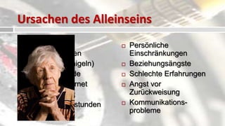 Ursachen des Alleinseins
   Steigende                   Persönliche
    Scheidungsraten              Einschränkungen
   Cocooning (einigeln)        Beziehungsängste
   Alleinerziehende            Schlechte Erfahrungen
   Computer, Internet          Angst vor
   Schüchternheit               Zurückweisung
   Karriere / Überstunden      Kommunikations-
                                 probleme
   Zeitmangel
 
