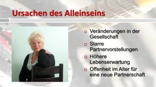Ursachen des Alleinseins
   Mangelnde                   Veränderungen in der
    Sozialkompetenz              Gesellschaft
   Steigende Ansprüche         Starre
   Mangelndes                   Partnervorstellungen
    Selbstbewusstsein           Höhere
   Mangel an Flexibilität       Lebenserwartung
   Angst vor                   Offenheit im Alter für
    Enttäuschungen               eine neue Partnerschaft
 