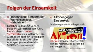 Folgen der Einsamkeit
   Todesrisiko: Einsamkeit!            Alkohol gegen
   Wer einsam lebt,                      Einsamkeit!
   stirbt früher!
                                     Schätzungen des Bundesgesund-
Forscher in den USA können           heitsministeriums besagen, dass
belegen: Wer sich isoliert fühlt,    fast eine halbe Million Senioren
hat ein ebenso hohes                 Alkoholprobleme haben. Das
Sterberisiko wie ein Raucher, ein    “riskante Trinken” ist in der
Alkoholiker oder ein Fettleibiger.   Altersgruppe der 60- bis 65-
Das gilt für Menschen aller
                                     Jährigen besonders hoch, gefolgt
Altersgruppen und sozialen
Schichten. (Quelle: SWR Cont.ra)     von der Altersgruppe der 50- bis
                                     59-Jährigen!!! (Unsere Antwort hierauf:
                                                      Aktion „Senioren aus der Einsamkeit“ )
 