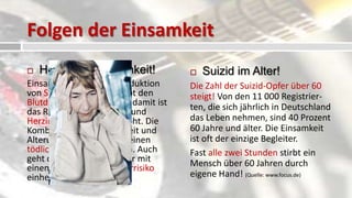 Folgen der Einsamkeit
   Herzrisiko Einsamkeit!               Suizid im Alter!
Einsamkeit erhöht die Produktion      Die Zahl der Suizid-Opfer über 60
von Stresshormonen, treibt den        steigt! Von den 11 000 Registrier-
Blutdruck in die Höhe und damit ist   ten, die sich jährlich in Deutschland
das Risiko für Schlaganfall und
Herzinfarkt zusätzlich erhöht. Die    das Leben nehmen, sind 40 Prozent
Kombination aus Einsamkeit und        60 Jahre und älter. Die Einsamkeit
Alterungsprozessen kann einen         ist oft der einzige Begleiter.
tödlichen Cocktail ergeben. Auch      Fast alle zwei Stunden stirbt ein
geht das Alleinsein im Alter mit      Mensch über 60 Jahren durch
einem erhöhten Alzheimerrisiko
einher. (Quelle: www.focus.de)        eigene Hand! (Quelle: www.focus.de)
 