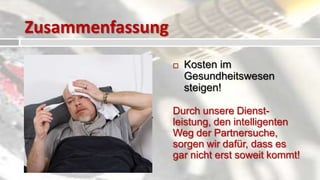 Zusammenfassung
   Einsamkeit macht krank!      Kosten im
   Arztbesuche häufen            Gesundheitswesen
    sich!                         steigen!
   Alkoholmissbrauch und
                              Durch unsere Dienst-
    Medikamentenabhängig-     leistung, den intelligenten
    keit drohen!              Weg der Partnersuche,
                              sorgen wir dafür, dass es
                              gar nicht erst soweit kommt!
 