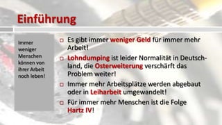 Einführung
Immer             Es gibt immer weniger Geld für immer mehr
weniger            Arbeit!
Menschen          Lohndumping ist leider Normalität in Deutsch-
können von
ihrer Arbeit
                   land, die Osterweiterung verschärft das
noch leben!        Problem weiter!
                  Immer mehr Arbeitsplätze werden abgebaut
                   oder in Leiharbeit umgewandelt!
                  Für immer mehr Menschen ist die Folge
                   Hartz IV!
 