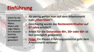 Einführung
Arbeit für die       Ab vierzig gehört man auf dem Arbeitsmarkt
Generationen          zum „alten Eisen“!
40plus,              Gleichzeitig wurde das Renteneintrittsalter auf
50plus oder
sogar 60plus
                      67 Jahre erhöht?!
ist in Deutsch-      Arbeit für die Generation 40+, 50+ oder 60+ ist
land fast             fast unmöglich geworden!
unmöglich
geworden!            Folge: Ein Riesen-Erfahrungspotential geht dem
                      Arbeitsmarkt verloren!
 