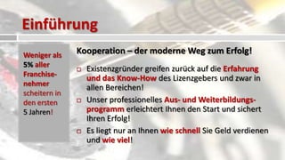 Einführung
Weniger als    Kooperation – der moderne Weg zum Erfolg!
5% aller
                  Existenzgründer greifen zurück auf die Erfahrung
Franchise-
                   und das Know-How des Lizenzgebers und zwar in
nehmer
                   allen Bereichen!
scheitern in
den ersten        Unser professionelles Aus- und Weiterbildungs-
5 Jahren!          programm erleichtert Ihnen den Start und sichert
                   Ihren Erfolg!
                  Es liegt nur an Ihnen wie schnell Sie Geld verdienen
                   und wie viel!
 