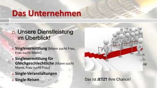 Das Unternehmen
     Unsere Dienstleistung                   Unser
      im Überblick!                            Expansionsziel
1.   Singlevermittlung (Mann sucht Frau,   Bis Ende 2013 wollen wir im
     Frau sucht Mann)
                                           gesamten Bundesgebiet tätig sein
2.   Singlevermittlung für                 und darüber hinaus im angrenzen-
     Gleichgeschlechtliche (Mann sucht     den Deutschsprachigen Europa wie
     Mann, Frau sucht Frau)                Luxemburg, Österreich, Schweiz!
3. Single-Veranstaltungen
4. Single-Reisen                           Das ist JETZT Ihre Chance!
 