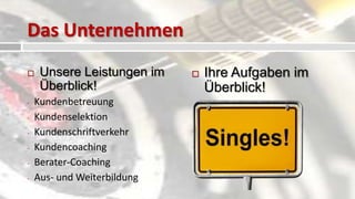 Das Unternehmen
    Unsere Leistungen im       Ihre Aufgaben im
     Überblick!                  Überblick!
-   Kundenbetreuung
-   Kundenselektion          -   Kundenakquise
-   Kundenschriftverkehr     -   Kundenberatung
-   Kundencoaching           -   Kundenaufnahme
-   Berater-Coaching
-   Aus- und Weiterbildung
 