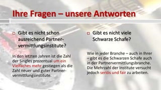 Ihre Fragen – unsere Antworten
   Gibt es nicht schon                 Gibt es nicht viele
    ausreichend Partner-                 Schwarze Schafe?
    vermittlungsinstitute?
                                     Wie in jeder Branche – auch in Ihrer
In den letzten Jahren ist die Zahl   – gibt es die Schwarzen Schafe auch
der Singles prozentual um ein        in der Partnervermittlungsbranche.
Vielfaches mehr gestiegen als die    Die Mehrzahl der Institute versucht
Zahl neuer und guter Partner-        jedoch seriös und fair zu arbeiten.
vermittlungsinstitute.
 