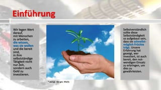 Einführung
Wir legen Wert         Die äußerst geringe         Selbstverständlich
darauf,                                             sollte diese
mit Menschen
                        einmalige Lizenzgebühr      Selbstständigkeit
zu arbeiten,            beträgt: 2.750 €*           so aufgebaut sein,
                                                    dass sie schnellst-
die wissen,
                                                    möglich Früchte
was sie wollen         Diese teilt sich auf in:    trägt. Unsere
und die bereit                                      Erfahrung hat
sind,
in ihre
                        950 €* Ausbildung           gezeigt, wer
                                                    investiert, ist auch
selbstständige          1.800 €* Ausstattung und    bereit, den not-
Tätigkeit nicht         Eingliederung               wendigen Einsatz
nur Zeit,                                           zu erbringen, um
sondern auch                                        dies zu
Geld zu                Ratenzahlung ist möglich!   gewährleisten.
investieren.

                  * zuzügl. der ges. MwSt.
 