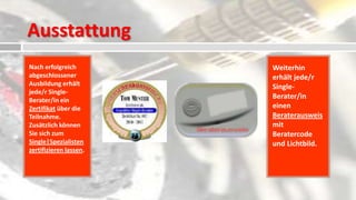 Ausstattung
Nach erfolgreich        Weiterhin
abgeschlossener         erhält jede/r
Ausbildung erhält       Single-
jede/r Single-
Berater/in ein
                        Berater/in
Zertifikat über die     einen
Teilnahme.              Beraterausweis
Zusätzlich können       mit
Sie sich zum            Beratercode
Single|Spezialisten     und Lichtbild.
zertifizieren lassen.
 