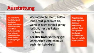 Ausstattung
Die zusätzliche        Wir satteln Ihr Pferd, helfen   Regelmäßige
Ausstattung mit                                         Meetings und
sämtlichen              Ihnen rauf, pieken es an,
                                                        tägliche
Arbeitsunterlagen
und Formularen
                        wenn es nicht schnell genug     Betreuung
sichert Ihre            losläuft, nur das Reiten        sichern lang-
Professionalität,                                       fristig Ihren
dazu gehören            machen Sie!                     Leistungs-
Kundenverträge,                                         standard und
professionelle         Bei aller Unterstützung gilt:   Ihre wirtschaft-
Beratungsbögen
u.v.m.                  Ohne Arbeit verdienen Sie       liche Existenz.

                        auch hier kein Geld!
 