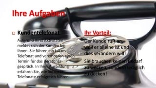 Ihre Aufgaben

   Kundentelefonat                   Ihr Vorteil:
    Aufgrund Ihrer Aktivitäten        Der Kunde ruft an,
    meldet sich der Kunden bei        weil er alleine ist und
    Ihnen. Sie führen ein kurzes
    Telefonat und vereinbaren einen
                                      dies verändern will!
    Termin für das Beratungs-         Sie brauchen keinen Bedarf
    gespräch. In Ihrer Ausbildung     zu wecken, sondern lediglich
    erfahren Sie, wie Sie diese
                                      zu decken!
    Telefonate erfolgreich führen.
 